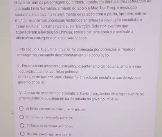 livro na mão da personagem do primeiro quadro da tirinha é uma referencia ao
chamado Livro Vermelho, simbolo do apoio a Mao Tse-Tung, á revolução
socialista e ao pais Esse sentimento de relação com a pátria, também esteve
multo presente nos processos históricos anteriores à revolução socialista, e
foram muito importantes para sua efetivação. Sobre os eventos que
antecederam a Revolução Chinesa analise os itens abaixo e assinale a
alternativa correspondente aos verdadeiros
I- No século XIX a China imperial foi dominada por potências e impérios
estrangeiros, causando descontentamento na população.
II-Esse descontentam ento alimentou o sentimento de nacionalismo em sua
população, que motivou lutas politicas.
III - O ápice do nacionalismo chinês foi a revolução socialista que derrubou o
governo imperial.
IV-Apesar do sentimento nacionalista, havia divergências ideológicas entre os
grupos politicos que atuaram na derrubada do governo imperial.
A) Estão corretos os itens I, II e IV apenas;
B) Todos os itens estão corretos;
C) Todos os itens são incorretos;
D) Está correto apenas o item III