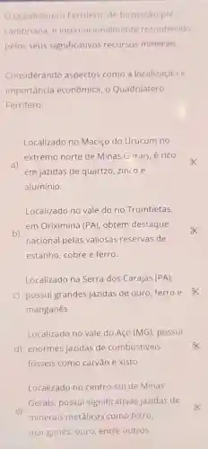 Localizado no centro-sul de Minas
Gerais, possui significativas jazidas de
e)
minerais metálicos como ferro,
manganês, ouro entre outros.
Quadrilátero Ferrifero, de formação pré
cambriana, é internacionalmente reconhecido
pelos seus significativos recursos minerais.
Considerando aspectos como a localização e
importancia econômica, o Quadrilátero
Ferrifero:
Localizado no Maciço do Urucum no
extremo norte de Minas Gerais, é rico
a)
em jazidas de quartzo,zinco e
alumínio.
Localizado no vale do rio Trombetas,
b)
em Oriximiná (PA), obtém destaque
nacional pelas valiosas reservas de
estanho, cobre e ferro.
Localizado na Serra dos Carajás (PA)
c) possui grandes jazidas de ouro ferroe
manganês.
Localizado no vale do Aço (MG), possui
d) enormes jazidas de combustiveis
fósseis como carvão e xisto.