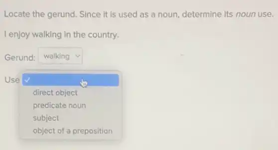 Locate the gerund. Since it is used as a noun, determine its noun use.
I enjoy walking in the country.
Gerund: square  v
Use
square 
direct object
predicate noun
subject