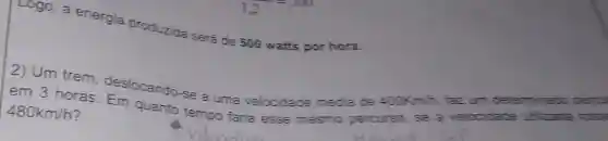 Logo, a energia produzida será de 500 watts por hora.
em 3 horas deslocando-se a uma velocidade média de 400Km/h, faz um determinado perou
480km/h	quanto tempo faria esse mesmo percurso, se a velocidade uffilizatia fosse