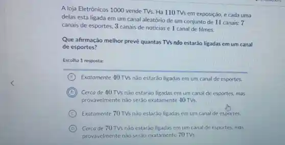 A loja Eletrônicos 1000 vende TVs . Há 110 TVs em exposição, e cada uma
delas está ligada em um canal aleatório de um conjunto de 11 canais: 7
canais de esportes 3 canais de notícias e 1 canal de filmes.
Que afirmação melhor prevê quantas TVs não estarão ligadas em um canal
de esportes?
Escolha 1 resposta:
A Exatamente 40 TVs não estarão ligadas em um canal de esportes.
B Cerca de 40TVs não estarão ligadas em um canal de esportes, mas
provavelmente não serão exatamente 40TVs
C Exatamente 70TVs não estarão ligadas em um canal de esportes.
D Cerca de 70 TVs não estarão ligadas em um canal de esportes, mas
provavelmente não serão exatamente 70TVs