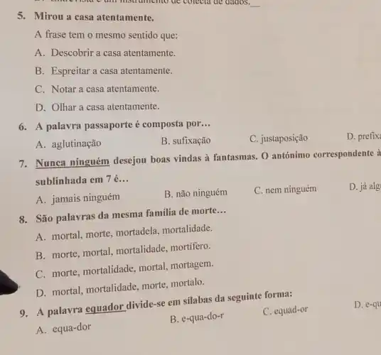 lour o um msu unemo de colecta de aados. __
5. Mirou a casa atentamente.
A frase tem o mesmo sentido que:
A. Descobrir a casa atentamente.
B. Espreitar a casa atentamente.
C. Notar a casa atentamente.
D. Olhar a casa atentamente.
6. A palavra passaporte é composta por __
D. prefix
A. aglutinação
B. sufixação
C. justaposição
7. Nunca ninguém desejou boas vindas à fantasmas. O antónimo correspondente à
sublinhada em 7 é __
D. já alg
A. jamais ninguém
B. não ninguém
C. nem ninguém
8. São palavras da mesma familia de morte
__
A. mortal, morte mortadela, mortalidade.
B. morte, mortal,mortalidade, mortífero.
C. morte, mortalidade mortal, mortagem.
D. mortal, mortalidade morte, mortalo.
9. A palavra equador divide-se em sílabas da seguinte forma:
C. equad-or
A. equa-dor
B. e-qua-do-r
D. e-qu