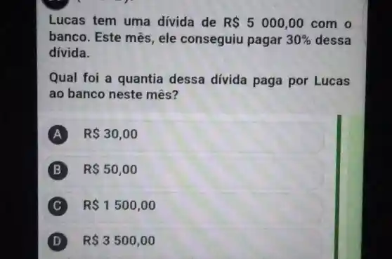 Lucas tem uma dívida de R 5000,00 com o
banco . Este mês , ele conseguiu pagar 30%  dessa
divida.
Qual foi a quantia dessa divida paga por Lucas
ao banco neste mês?
A R 30,00
B R 50,00
C R 1500,00 C
D R 3500,00