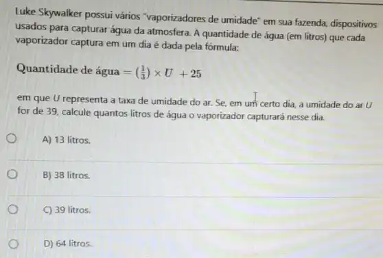 Luke Skywalker possui vários "vaporizadores de umidade" em sua fazenda dispositivos
usados para capturar água da atmosfera. A quantidade de água (em litros) que cada
vaporizador captura em um dia é dada pela fórmula:
Quantidade de agua=((1)/(3))times U+25
em que U representa a taxa de umidade do ar. Se, em um certo dia, a umidade do ar U
for de 39, calcule quantos litros de água O vaporizador capturará nesse dia.
A) 13 litros.
B) 38 litros.
C) 39 litros.
D) 64 litros.