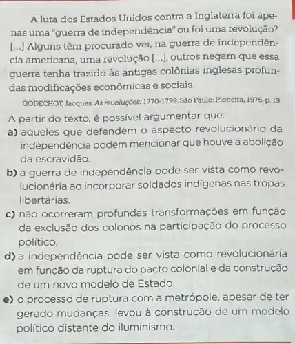 A luta dos Estados Unidos contra a Inglaterra foi ape-
nas uma "guerra de independência" ou foi uma revolução?
[...] Alguns têm procurado ver, na guerra de independên-
cia americana, uma revolução [...], outros negam que essa
guerra tenha trazido as antigas colônias inglesas profun-
das modificações econômicas e sociais.
GODECHOT, Jacques. AS revoluçōes: 1770-1799 São Paulo: Pioneira, 1976 p. 19.
A partir do texto é possivel argumentar que:
a) aqueles que defendem o aspecto revolucionário da
independên cia podem mencionar que houve a abolição
da escravidão.
b) a guerra de independência pode ser vista como revo-
lucionária ao incorporar soldados indigenas nas tropas
libertárias.
c) não ocorreram profundas transformações em função
da exclusão dos colonos na participação do processo
político.
d) a independên cia pode ser vista como revolucionária
em função da ruptura do pacto colonial e da construção
de um novo modelo de Estado.
e) o processo de ruptura com a metrópole, apesar de ter