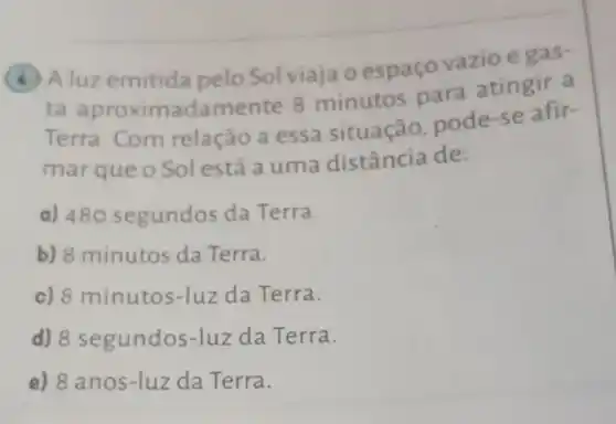 luzemitida pelo Sol viaja oespaço vazio e gas-
ta aproximadamer te 8 minutos para atingir a
Terra. Com relação a essa situação pode-se afir-
marqueo Solestá a uma distância de:
a) 480 segundos da Terra.
b) 8 minutos da Terra.
c) 8 minutos-luz da Terra.
d) 8 segundos-luz da Terra.
e) 8 anos-luz da Terra.