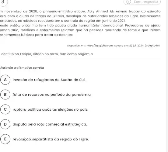 m novembro de 2020, o primeiro -ministro etiope, Abiy Ahmed Ali, enviou tropas do exército
ara, com a ajuda de forças da Eritreia , desalojar as autoridades rebeldes do Tigré. Inicialmente
errotados, os rebeldes recuperaram o controle da região em junho de 2021.
esde então, o conflito tem tido pouca ajuda humanitária internacional.Provedores de ajuda
umanitária, médicos e enfermeiros relatam que há pessoas morrendo de fome e que faltam
antimentos básicos para tratar os doentes.
Disponível em:https://gl.globo.com Acesso em: 22 jul.2024. (adaptado)
conflito na Etiópia , citado no texto, tem como origem a
Assinale a afirmativa correta
A invasão de refugiados do Sudão do Sul. .
B ) falta de recursos no período da pandemia.
C ) ruptura política após as eleições no país.
D . ) disputa pela rota comercial estratégica.
E revolução separatista da região do Tigré. E