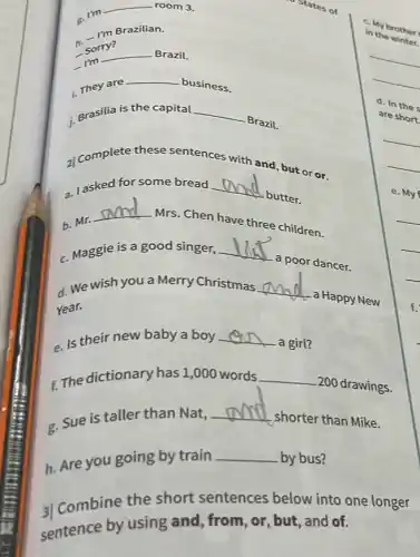 .m
__ room 3.
Brazilian.
" Sorry?
__ Brazil.
i. They are
__ business.
j. Brasilia is the capital __
Brazil.
z| complete these sentences with
and, but or or.
a. lasked for some bread __
butter.
b. Mr.
__
Mrs. Chen have three children.
c. Maggie is a good singer, __
a poor dancer.
d. We wish you a Merry Christmas __
- a Happy New
Year.
e. Is their new baby a boy __
a girl?
t. The dictionary has 1,000 words __
200 drawings.
e. Sue is taller than Nat, __
,shorter than Mike.
h. Are you going by train
__ by bus?
3) Combine the short sentences below into one longer
sentence by using and, from, or, but , and of.