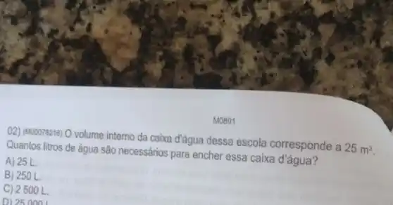 M0801
(02) (MOOO78216) O volume interno da caixa d'água dessa escola corresponde a
25m^3
Quantos litros de água são necessários para encher essa caixa d'água?
A) 25L.
B) 250 L.
C) 250 OL.
D) 250001