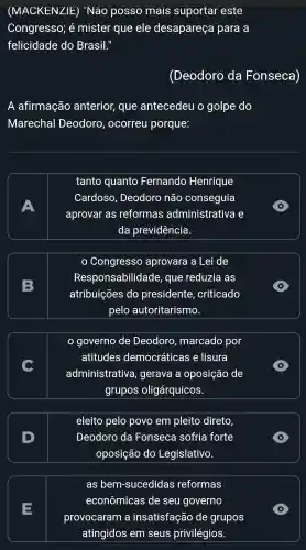 (MACKENZIE)"Não posso mais suportar este
Congresso . é mister que ele desapareça para a
felicidade do Brasil."
(Deodoro da Fonseca)
A afirmação anterior , que antecedeu o golpe do
Marechal Deodoro , ocorreu porque:
A
tanto quanto Fernando Henrique
Cardoso , Deodoro não conseguia
aprovar as reformas administrativa e
da previdência.
D
B
Congresso aprovara a Lei de
Responsabilidade , que reduzia as
atribuições do presidente , criticado
pelo autoritarismo.
D
governo de Deodoro , marcado por
atitudes democráticas e lisura
administrativa , gerava a oposição de
grupos oligárquicos.
D
D
eleito pelo povo em pleito direto
Deodoro da Fonseca sofria forte
oposição do Legislativo.
D
E
as bem-sucedidas reformas
econômicas de seu governo
provocaram a insatisfação de grupos
atingidos em seus privilégios.