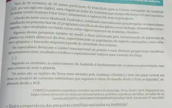 Mais de 50 cientistas de 20 países participam da Expedição para a Circum-navegação da Antártida
(ACE, por sua sigla em inglês), uma viagem ao redor da que durará três meses e é uma iniciativa
do recém-criado Instituto Polar Suíço informaram à Agência Efe seus responsáveis.
A bordo do navio russo Akademik Treshnikoy habilitado especialmente para pesquisa, os especialistas
trabalharão na primeira fase de 22 programas científicos de como biologia climatologia e ocea-
nografia, cujos resultados revelarão coisas sobre alguns aspectos da mudança climática.
Algumas destas pesquisas tratarão de medir o dano provocado pela contaminação de partículas de
plástico na cadeia alimentar do mar supervisionarão as populaçōes de espécies ameaçadas, como alba-
troze pinguins, e buscarão respostas à perda de salinidade dos oceanos.
Os especialistas destacam o caráter transnacional do projeto e suas distintas perspectivas cientificas,
que permitirão obter resultados inéditos e especialmente valiosos para o estudo do clima.
[...]
Segundo os cientistas , o conhecimento da Antártida é fundamental não só para sua preservação , mas
para o futuro de todo o planeta.
"Os polos são as regioes da Terra mais afetadas pela mudança climática e têm um papel central em
dotar os oceanos de correntes submarinas que regulam o clima do mundo desde o Polo ao Equador", ex-
plicaram desde a ACE.
COMECA primeira expedição científica ao redor da Antártida. Terra ,20 dez. 2016. Disponível em:
https://www.terra.com br/noticias/ciencia/comeca -primeira-expedicao -cientifica-ao-redor-da an
tartida,cd2dlf )89u6t3ebyz.html. Acesso em: 27 mar. 2022.
- Qualé a importância das pesquisas científicas realizadas na Antártida?