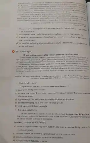 mais sofisticados, assim como maior qualidade de imagem e facilidade de uso
don processon de captação.armazenagem, impressio o reprodução de imagens
de integracao dos intrinsecamente polo ambionte digital, allada facilidade
da informatica, como organização em albuna, incor poração do imagens om documento
tribuição via Internet, tôm e democratizado o uso aparahoratografica nas math
definitivamente levado a fotografia no cotidiano particular do Individuo
a fotografia, a medida que so torna uma experiencia cada
doverd ampliar, atravon don diversos perfis de fotografor amadoron ou profinsionals.Dessoni
expectro de significado dn experiêncin do so conservar um momento em umn imagem.
FOTOGRAFIA. In: WIKIPEDIA Disponivel om: https://pt wikipedia
Acesso em: 6
a) Oaviso inicial e o recurso gráfico de palavras destacadas em azul indicam que a enciclopédia 6
digital e colaborativa.
b) Oaviso inicial garante a confiabilidade das informações, uma vez que a página cita fontes.
c) Otextoé crítico ao uso da câmera fotográfica digital, pois ela tem modificado as regras que nor.
teiam o mundo digital.
d) De acordo com o texto, a democratização da fotografia está acabando com o trabalho foto-
gráfico profissional.
(4) Leia o texto a seguir.
que podemos aprender com os verbetes de dicionário
Em um passado não multo distante, quem precisasse consultar o significado do uma palavra ou
se informar sobre um assunto de alguma área do conhecimento humano (História, Ciências, Artos.
etC.) tinha a seu dispor basicamente dois recursos de pesquisa: os dicionários e as enciclopédias.
surgimento da internet mudou muito esse procedimento. Para ter acesso fácil, rápido e
quase gratuito a esses mesmos tipos de pesquisa as familias nào precisam mais gastar enormes
somas de dinheiro para comprar encielopédia em vários volumes ou imensos dicionários Os sites
de busca e pesquisa são bastante eficientes e podem oferecer informações muito mais atuais.
[...]
MOURA, Cassio Henrique Rocha et al. Lingua Portuguesa produção de texto. 6 ano. Belo Horizonte: Editora o
Distribuidora Educacional, 2020.34-35, C. 4, manual do professor: (Coloção Pitágoras)
- Releia o trecho a seguir.
surgimento da internet mudou muito esse procedimento [...].
As palavras em destaque referem-se a:
a) consultaro significado de uma palavra ou se informar sobre um assunto de alguma área do co-
nhecimento humano.
b) informar-se sobre um assunto de alguma área do conhecimento humano.
c) dois recursos de pesquisa: os dicionários e as enciclopédias.
d) eficiência dos sites de busca e pesquisa.
- Releia este outro trecho
Para ter acesso fácil , rápido e quase gratuito a esses mesmos tipos de pesquisa,
familias não precisam mais gastar enormes somas de dinheiro para comprar enciclopéc
em vários volumes ou imensos dicionários.
As palavras em destaque referem-se a:
a) consultaro significado de uma palavra ou se informar sobre um assunto de alguma área do
nhecimento humano
b) informar-se sobre um assunto de alguma área do conhecimento humano.
c) dois recursos de pesquisa: os dicionários e as enciclopédias
d) eficiência dos sites de busca e pesquisa.