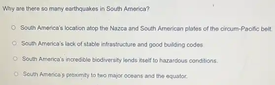 Why are there so many earthquakes in South America?
South America's location atop the Nazca and South American plates of the circum-Pacific belt.
South America's lack of stable infrastructure and good building codes.
South America's incredible biodiversity lends itself to hazardous conditions.
South America's proximity to two major oceans and the equator.