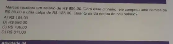 Marcos recebeu um salário de R 850,00 . Com esse dinheiro, ele comprou uma camisa de
R 39,00 e uma calça de R 125,00 Quanto ainda restou do seu salário?
A) R 164,00
B) R 686,00
C) R 706,00
D) R 811,00