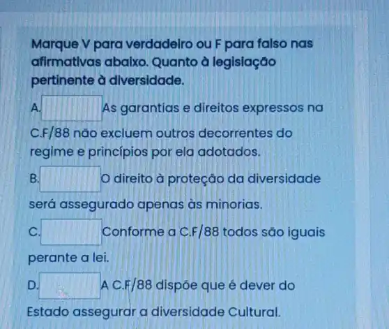 Marque V para verdadeiro ou F para falso nas
afirmativas abaixo . Quanto à legislação
pertinente à diversidade.
A. square  As garantias e direitos expressos na
F/88 não excluem outros decorrentes do
regime e princípios por ela adotados.
B. square  O direito à proteção da diversidade
será assegurado apenas as minorias.
C. square  Conforme a C F/88 todos são iguais
perante a lei.
D. square  A C.F/88 dispôe que é dever do
Estado assegurar a diversidade Cultural.