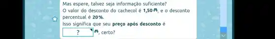 Mas espere , talvez seja informação suficiente?
valor do desconto do cachecol é 1,50 M , e o desconto
percentual 20% 
Isso significa que seu preço após desconto é
? A certo?