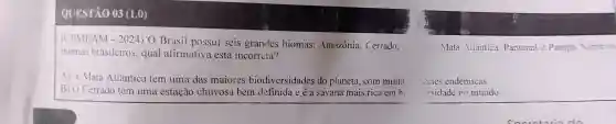 a. Mata Atlântica Pantanal e Pampa Sobre os
QUESTÃO 03 (1,0)
(CEMEAM - 2024) 0 Brasil possui seis grandes biomas:Amazônia . Cerrado.
biomas brasileiros , qual afirmativa está incorreta?
A) A Mata Atlântica tem uma das maiores biodiversidades do planeta , com muita
B) 0 Cerrado tem uma estação chuvosa bem definida e é a savana mais rica em b
ecies endêmicas.
ersidade no mundo.