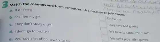 Match the columns and form sentences. Use because communin
a- It is raining.
b. She likes my gift.
c. They don't study often.
d. I don't go to bed late.
e. We have a lot of homework to do
square 
I'm happy.
square 
They have bad grades.
square 
We have to cancel the match
square 
We can't play video games.