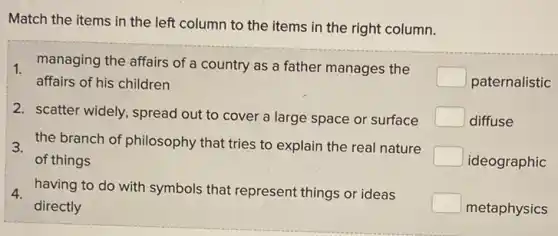 Match the items in the left column to the items in the right column.
, managing the affairs of a country as a father manages the
square 
affairs of his children
2. scatter widely, spread out to cover a large space or surface
3 the branch of philosophy that tries to explain the real nature
C of things
4. having to do with symbols that represent things or ideas
square  directly
paternalistic
diffuse
ideographic
metaphysics