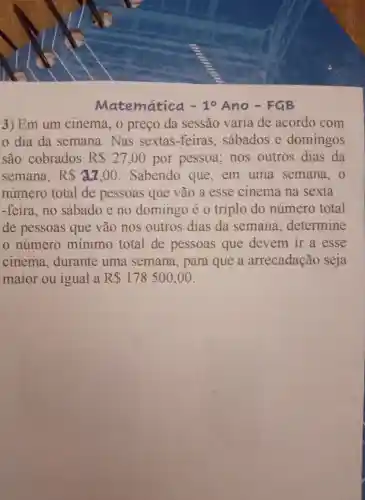 Matematica 10 Ano .FGB
3) Em um cinema preco da sessão varia de acordo com
dia da semana . Nas sextas -feiras . sábados e domingos
são cobrados R 27,00 por pessoa . nos outros dias da
semana, RS a2,00 . Sabendo que . em uma semana , o
numero total de pessoas que vão a esse cinema na sexta
-feira . no sábado e no domingo eo triplo do numero total
de pessoas que vão nos outros dias da semana determine
numero mínimo total de pessoas que devem ir a esse
cinema durante uma semana , para que a arrecadação seja
maior ou igual a R 178500,00