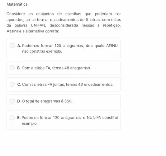 Matemática
Considere os conjuntos de escolhas que poderiam ser
apurados, ao se formar encadeamentos de 5 letras,com estas
da palavra UNIFAN desconsiderada nessas a repetição.
Assinale a alternativa correta:
A. Podemos formar 120 anagramas, dos quais AFINU
não constitui exemplo.
B. Com a silaba FA, temos 48 anagramas.
C. Com as letras FA juntas, temos 48 encadeamentos.
D. O total de anagramas é 360.
E. Podemos formar 120 anagramas, e NUNIFA constitui
exemplo.