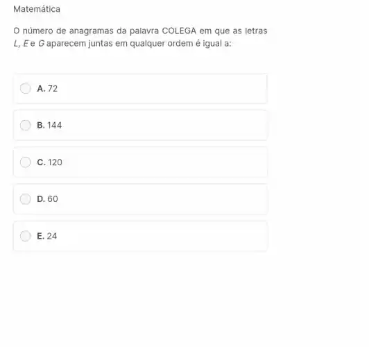 Matemática
número de anagramas da palavra COLEGA em que as letras
L, E e G aparecem juntas em qualquer ordem é igual a:
A. 72
B. 144
C. 120
D. 60
E. 24