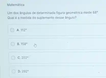 Matemática
Um dos ângulos de determinada figura geométrica mede 68^circ .
Qual é a medida do suplemento desse ángulo?
A. 112^circ 
B. 158^circ 
C. 202^circ 
D. 292^circ