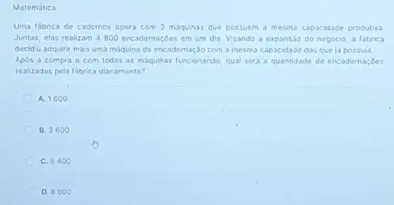 Matemática
Uma fábrica de cadernos opera com 3 máquinas que possuem a mesma capacidade produtiva.
Juntas, elas realizam 4800 encadernaçōes em um dia. Visando à expansão do negócio, a fábrica
decidiu adquirir mais uma máquina de encadernação com a mesma capacidade das que já possula.
Após a compra e com todas as máquinas funcionando, qual será a quantidade de encadernações
realizadas pela fóbrico diariamente?
A. 1600
B. 3600
C. 6400
D. 8000