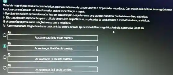 Materiais magnéticos possuem características próprias em termos de comportamento e propriedades magnéticas . Com relaçãoàum material ferromagnético que
funciona como núcleo deum transformador., analise as sentenças a seguir:
1- 0 projeto denúcleos de transformador levaem consideração espraiamento uma vez queéum fator que fortalece o fluxo magnético.
II- São consideradas importantes para o cálculo de circuitos magnéticos as propriedades de condutividade e relutividade dos acos elétricos.
III-A permeância possuiuma relação inversa coma relutância.
IV-A permeabilidade magnética éuma característica própria de cada liga de material ferromagn ético.Assinale a alternativa CORRETA:
As sentenças llelVestão corretas.
As sentenças illely estão corretas.
As sentenças le III estão corretas.
square 
As sentencas lellestão corretas.