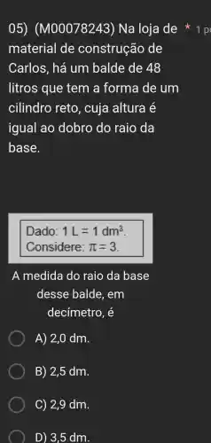 material de construção de
Carlos, há um balde de 48
litros que tem a forma de um
cilindro reto, cuja altura é
igual ao dobro do raio da
base.
Dado: 1L=1dm^3
Considere: pi =3
A medida do raio da base
desse balde, em
decímetro , é
A) 2,0 dm.
B) 2,5 dm.
05)(M00078243)Na loja de 1 p