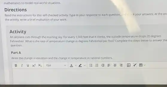 mathematics to model real-world situations.
Directions
Read the instructions for this self-checked activity.Type in your response to each question, and check your answers. At the en
the activity, write a brief evaluation of your work.
Activity
An airplane cuts through the morning sky. For every 1,000 feet that it climbs, the outside temperature drops 20 degrees
Fahrenheit. What is the rate of temperature change in degrees Fahrenheit per foot? Complete the steps below to answer the
question.
Part A
Write the change in elevation and the change in temperature as rational numbers.
square  v