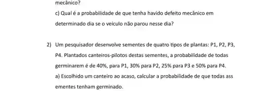 mecânico?
c) Qualé a probabilidade de que tenha havido defeito mecânico em
determinado dia se o veículo não parou nesse dia?
2) Um pesquisador desenvolve sementes de quatro tipos de plantas : P1, P2, P3,
P4. Plantados canteiros -pilotos destas sementes , a probabilidade de todas
germinarem é de 40%  para P1, 30%  para P2, 25%  para P3 e 50%  para P4.
a) Escolhido um canteiro ao acaso, calcular a probabilidade de que todas ass
ementes tenham germinado.