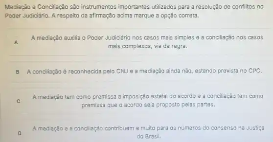 Mediação e Conciliação são instrumentos importantes utilizados para a resolução de conflitos no
Poder Judiciário. A respeito da afirmação acima marque a opção correta.
A A
A mediação auxilia o Poder Judiciário nos casos mais simples e a conciliação nos casos
mais complexos, via de regra.
B A conciliação é reconhecida pelo CNJ e a mediação ainda não, estando prevista no CPC.
C
A mediação tem como premissa a imposição estatal do acordo e a conciliação tem como
premissa que o acordo seja proposto pelas partes.
A mediação e a conciliação contribuem e muito para os números do consenso na Justiça
do Brasil.