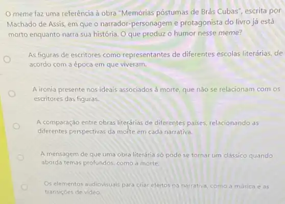 meme faz uma referência à obra "Memórias póstumas de Brás Cubas , escrita por
Machado de Assis, em que o narrador-personagem e protagonista do livro já está
morto enquanto narra sua história. O que produz o humor nesse meme?
As figuras de escritores como representantes de differentes escolas literárias, de
acordo com a época em que viveram.
A ironia presente nos ideais associados à morte que não se relacionam com os
escritores das figuras.
A comparação entre obras liteçárias de diferentes paises relacionando as
diferentes perspectivas da morte em cada narrativa.
A mensagem de que uma obra literária só pode se tornar um clássico quando
aborda temas profundos, como a morte.
Os elementos audiovisuais para criar efeitos na narrativa como a música e as
transiçoes de video.