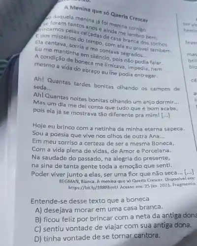 A Menina que só Queria Crescer
do daquela menina iá foi menina comigo.
se foram tantos anos e ainda me rembro bem.
frincamos pelas calcadas da casa branca dos sonhos
E dos mistérios do tempo, com ela eu provei também.
Ela cantava, sorria e me contava segredos
__ Eu me mantinha em silêncio, pois não podia falar.
A condição de boneca me limitava ,impedia,nem
mesmo a vida do abraço eu ine podia entregar.
Ah! Quantas tardes bonitas olhando os campos de
seda __
Ah! Quantas noites bonitas olhando um anjo dormir
__
Mas um dia me dei conta que tudo que é bom acaba,
pois ela já se mostrava tão diferente pra mim![...]
Hoje eu brinco com a netinha da minha eterna sapeca.
Sou a poesia que vive nos olhos de outra Ana __
Em meu sorriso a certeza de ser a mesma Boneca,
Com a vida plena de vidas, de Amor e Porcelana.
Na saudade do passado, na alegria do presente,
na sina de tanta gente toda a emoção que senti.
Poder viver junto a elas, ser uma flor que não seca
__
BEGMAN, Bianca. A menina que só Queria Crescer. Disponivel em:
https://bit.ly/3R8RbmU Acesso em: 25 jan 2023. Fragmento.
Entende-se desse texto que a boneca
A) desejava morar em uma casa branca.
B) ficou feliz por brincar com a neta da antiga done
C) sentiu vontade de viajar com sua antiga dona.
D) tinha vontade de se tornar cantora.