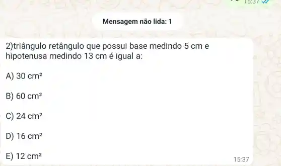 Mensagem não lida: 1
2)triângulo retângulo que possui base medindo 5 cm e
hipotenus medindo 13 cm é igual a:
A) 30cm^2
B) 60cm^2
C) 24cm^2
D) 16cm^2
E) 12cm^2