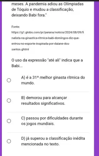 meses. A pandemia adiou as Olímpiadas
de Tóquio e mudou a classificação,
deixando Babi fora."
Fonte:
https://g1.globo com/pr/parana/noticia/2024/08 /09/fl
nalista-na-ginastica -ritmica-babi -domingos-diz-que-
entrou-no-esporte -inspirada-por-daiane -dos-
santos.ghtml
uso da expressão "até ali" indica que a
Babi __
A) é a 31^a melhor ginasta rítmica do
mundo.
B) demorou para alcançar
resultados significativos.
C) passou por dificuldades durante
os jogos mundiais.
D) já superou a classificação inédita
mencionada no texto.