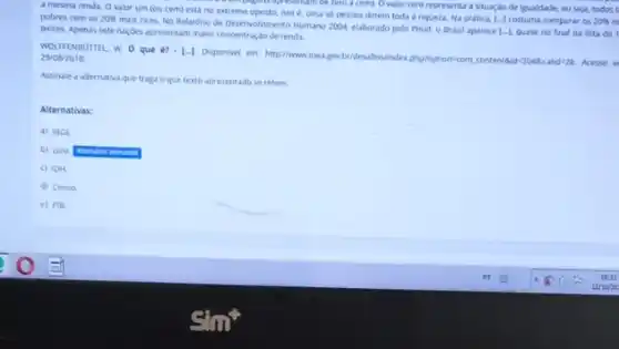 a mesma renda. O valor um (ou cem)esta no extremo oposto, isto e. uma so pessoa detém toda a riqueza.Na pratica,
[-] costuma comparar os 20%  m
no extren together apresentating the to a cem). O valor zero representa a stuar,do de igualdade, ou seja, todos t
pobres com os 20% 
mais ricos. No Relatorio de Deservokmento Humano 2004, elaborado pelo Pnud, o Brasil aparece
[-1 quase no final da lista de paises. Apenas sete nacdes apresentam masic concentração de rendu
WOLFFENDUTTEL, W. 0 que i?=[-].
Disponvel em: http://wwwipeagov bridesaftersinder,phplopton.com, contentioul 2048catid:28. Acesso 29/08/2018
Assinale a alternativa que traga o que texto apresentado se refere.
Alternativas:
a) 18GE.
b) GIN
c) IDH.
d) Censa
e) PIB.