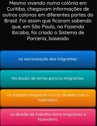 Mesmo vivendo numa colônia em
Curitiba , chegavar n informações de
outros colonos ; em diferentes partes do
Brasil . Foi assim que ficaram sabendo
que, em São Paulo, na Fazenda
Ibicaba . foi criado o Sistema de
Parceria , baseado
na escravização dos imigrantes.
Na doção de terras para os imigrantes.
no trabalho imigrante e lucro dividido com o
fazendeiro.
na divisão de trabalho entre imigrantes e
fazendeiro.