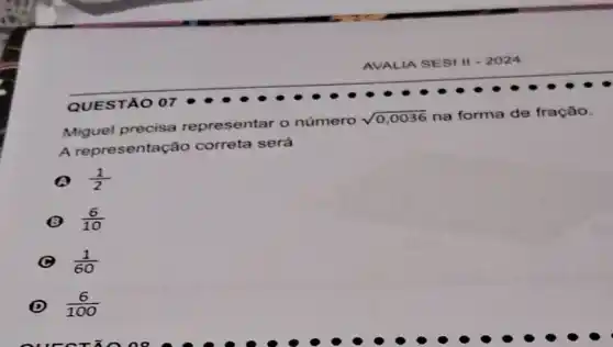 Miguel precisa representar o número
sqrt (0,0036) na forma de fração.
A representação correta será
(1)/(2)
(6)/(10)
(1)/(60)
D (6)/(100)