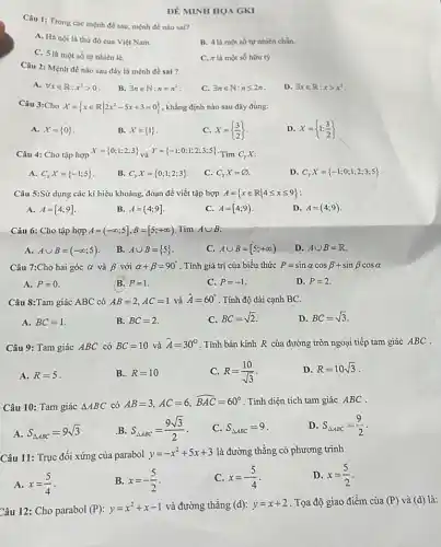 ĐỀ MINH HOA GKI
Câu 1: Trong các mệnh đề sau, mệnh đề nào sai?
A. Hà nội là thù đô của Việt Nam.
B. 4 là một số tự nhiên chẳn.
C. 5 là một số tự nhiên lẻ.
C. pi  là một số hữu tỷ
Câu 2: Mệnh đề nào sau đây là mệnh đề sai ?
A. forall xin R:x^2gt 0
B. exists nin N:n=n^2
C. exists nin N:nleqslant 2n
D. exists xin R:xgt x^2
Câu 3:Cho X= xin Rvert 2x^2-5x+3=0 , khẳng định nào sau đây đúng:
A. X= 0 
B. X= 1 
C. X= (3)/(2)
D X= 1;(3)/(2)
Câu 4: Cho tập hợp
X= 0;1;2;3  và Y= -1;0;1;2;3;5  Tìm C_(r)X
A. C_(y)X= -1;5 
B. C_(y)X= 0;1;2;3 
C. C_(y)X=varnothing 
D. C_(Y)X= -1;0;1;2;3;5 
Câu 5:Sử dụng các kí hiệu khoảng, đoạn để viết tập hợp A= xin Rvert 4leqslant xleqslant 9 
A. A=[4;9]
B. A=(4;9]
C. A=[4;9)
D. A=(4;9)
Câu 6: Cho tập hợp A=(-infty ;5],B=[5;+infty ) Tìm Acup B
A. Acup B=(-infty ;5)
B. Acup B= 5 
c Acup B=[5;+infty )
D. Acup B=R
Câu 7:Cho hai góc alpha  và beta  với alpha +beta =90^circ  . Tính giá trị của biểu thức P=sinalpha cosbeta +sinbeta cosalpha 
A. P=0
B. P=1
C. P=-1
D. P=2
Câu 8:Tam giác ABC có AB=2,AC=1 và hat (A)=60^circ  . Tính độ dài cạnh BC.
A. BC=1
B. BC=2
C. BC=sqrt (2)
D. BC=sqrt (3)
Câu 9: Tam giác ABC có BC=10 và hat (A)=30^circ  . Tính bán kính R của đường tròn ngoại tiếp tam giác ABC .
A. R=5
B. R=10
C. R=(10)/(sqrt (3))
D. R=10sqrt (3)
Câu 10: Tam giác Delta ABC có
AB=3,AC=6,hat (BAC)=60^circ  . Tính diện tích tam giác ABC .
A. S_(Delta ABC)=9sqrt (3)
B S_(Delta ABC)=(9sqrt (3))/(2)
C. S_(Delta ABC)=9
D S_(Delta ABC)=(9)/(2)
Câu 11: Trục đối xứng của parabol y=-x^2+5x+3 là đường thẳng có phương trình
A. x=(5)/(4)
B. x=-(5)/(2)
C. x=-(5)/(4)
D. x=(5)/(2)
Câu 12: Cho parabol (P):y=x^2+x-1 và đường thẳng (d):y=x+2 . Tọa độ giao điểm của (P) và (d) là: