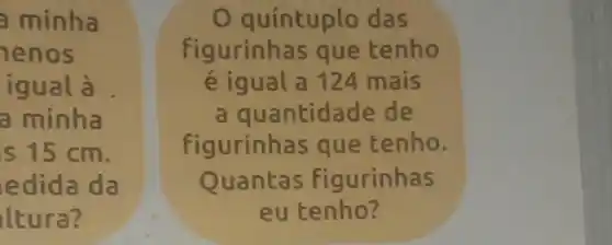 a minha
enos
igual à
a minha
is 15 cm.
edida da
ltura?
quíntuplo das
figurinhas que tenho
é igual a 124 mais
a quantidade de
figurinhas que tenho.
Quantas figurinhas
eu tenho?