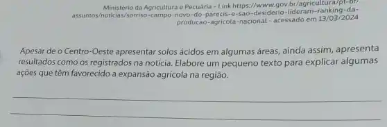 Ministério da Agricultura e Pecuária - Link https://www.gov.br/agricultura/pt-br)
assuntos/noticias/sorrisc -campo-novo-do-parecis -e-sao-desiderio ranking-da-
producao-agricola -nacional - acessado em 13/03/2024
Apesar de o Centro -Oeste apresentar solos ácidos em algumas áreas, ainda assim , apresenta
resultados como os registrados na notícia Elabore um pequeno texto para explicar algumas
ações que têm favorecido a expansão agrícola na região.
__