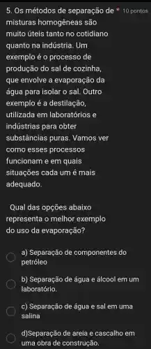 misturas homogêneas são
muito úteis tanto no cotidiano
quanto na indústria . Um
exemplo é 0 processo , de
produção do sal de cozinha,
que envolve a evaporação da
água para isolar o sal . Outro
exemplo é a destilação,
utilizada em laboratórios e
indústrias para obter
substâncias puras . Vamos ver
como esses processos
funcionam e em quais
situações cada um é mais
adequado.
Qual das opçōes abaixo
representa o melhor exemplo
do uso da evaporação?
a)Separação de componentes do
petróleo
b)Separação de água e álcool em um
laboratório.
C)Separação de água e sal em uma
d)Separação de areia e cascalho em
uma obra de construção.
5. Os métodos de separação de * 10 pontos