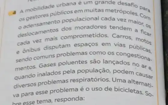 a A mobilidaceublicos em muitas metrópoles. Can
os gestores into populacional cada vezz maior, os
Com
adensaments dos moradores tendem a fise.
cada vez mais comprome idos. Carros, motos
e onibus disputam espaços em vias públicas
sendo comuns problemas como os congestiona.
mentos. Gases poluentes são lançados no are
quando inalados pela população podem causar
diversos problemas respiratórios. Uma alternati-
va para esse problema é o uso de bicicletas. So.
bre esse tema responda: