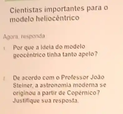 modelo heliocêntrico
Agora, responda
Por que a idela do modelo
geocentrico tinha tanto apelo?
z De acordo com o Professor João
Steiner, a astronomia moderna se
originou a partir de Copèrnico?
Justifique sua resposta.