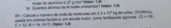 molar do alumínio é 27g.mol^-1(Valor:1,0)
b) Quantos átomos de Al estão presentes? (Valor:1,0)
05-Calcule o número de mols de moléculas em
2,3times 10^5 kg de uréia, OC(NH_(2))_(2),
usada em cremes faciais e. em escala maior como fertilizante agricola.
(O=16)
C=12;N=14;H=1) (Valor: 1,0)