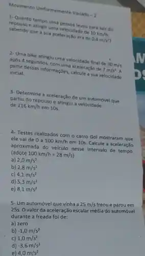 Movimento Uniformemente Variado
-2
1. Quanto tempo uma velocidievou para sair do
repouso e atingir uma velocidade de
10km/h sabendo que a sua aceleração era de
0,4m/s^2
2-Uma bike atingiu uma velocidade final de
30m/s após 4 segundos, com uma aceleração de
7m/s^2 partir dessas informações, calcule a sua velocidade inicial.
3-Determine a aceleração de um automóvel que
partiu do repouso e atingiu a velocidade
de 216km/h
em 10s.
4- Testes realizados com o carro Gol mostraram que
ele vai de 0 a
100km/h
em 10s. Calcule a aceleração
aproximada do veículo nesse intervalo de tempo.
(adote 100km/h=28m/s
a) 2,0m/s^2
b) 2,8m/s^2
c) 4,1m/s^2
d) 5,3m/s^2
e) 8,1m/s^2
5- Um automóvel que vinha a 25m/s freou e parou em
25s. O valor da aceleração escalar média do automóvel
durante a freada foi de:
a) zero
b) -1,0m/s^2
C) 1,0m/s^2
d) -3,6m/s^2
e) 4,0m/s^2