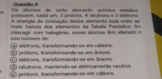 m
Questão 6
Os átomos de certo elemento químico metálico
possuem, cada um, 3 prótons, 4 nêutrons e 3 elétrons.
A energia de ionização desse elemento está entre as
mais baixas dos elementos da Tabela Periódica. Ao
interagir com halogênio , esses átomos têm alterado o
seu número de:
A elétrons, transforma ndo-se em cátions.
B prótons, transformando -se em ânions.
C elétrons , transformando-se em ânions.
D nêutrons, mantendo -se eletricamente neutros.
E protons , transformando-se em cátions.