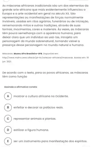 As máscaras africanas tradicionais são um dos elementos da
grande arte africana que mais evidentemente influenciou a
Europa e a arte ocidental I em geral no século XX . Sao
representaçõe s ou manifestações de forças normalmente
invisiveis , usadas em ritos agrários , funerários ou de iniciação,
rememorando mitos e outras tradições , através de suas
formas movimentos , cores e materiais. As vezes, as máscaras
têm pouca semelhança com a aparência humana , para
deixar claro que um indivíduo ao usá-las introjeta um
personagem do mundo sobrenatural , tornando visivel a
presença desse personagem no mundo natural e humano.
Máscaras. Museu Afro Brasileiro -UFB. Disponível em:
http://www.mafro .ceao.ufba.br/pt -br/colecao -africana/mascaras. Acesso em: 19
jun. 2021.
De acordo com o texto , para os povos africanos, as mascaras
têm como função
Assinale a afirmativa correta
A mostrar a cultura africana no Ocidente.
ru
B enfeitar e decorar os palácios reais.
C representar animais e plantas. v
D estilizar a figura humana.
E ser um instrumento para manifestação dos espíritos. E